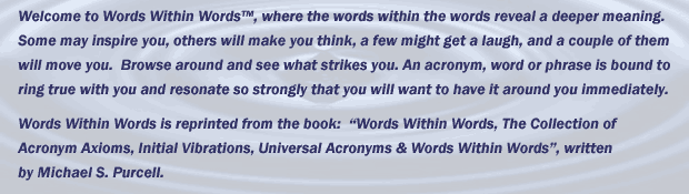 Welcome to Words Within Words&trade;, where the words within the words reveal a deeper meaning. Some may inspire you, others will make you think, a few might get a laugh, and a couple of them will move you.  Browse around and see what strikes you. An acronym, word or phrase is bound to ring true with you and resonate so strongly that you will want to have it around you immediately.               Words Within Words is reprinted from the book:  &ldquo;Words Within Words, The Collection of Acronym Axioms, Initial Vibrations, Universal Acronyms & Words Within Words&rdquo;, written by Michael S. Purcell.